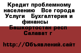 Кредит проблемному населению - Все города Услуги » Бухгалтерия и финансы   . Башкортостан респ.,Салават г.